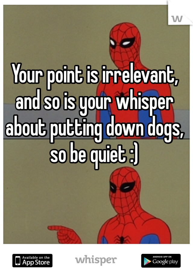 Your point is irrelevant, and so is your whisper about putting down dogs, so be quiet :) 