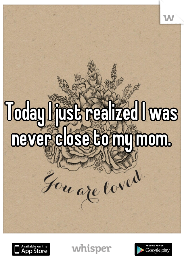 Today I just realized I was never close to my mom. 