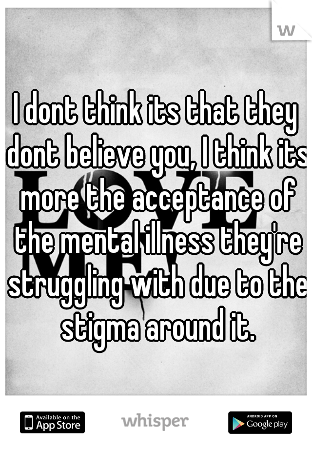 I dont think its that they dont believe you, I think its more the acceptance of the mental illness they're struggling with due to the stigma around it.