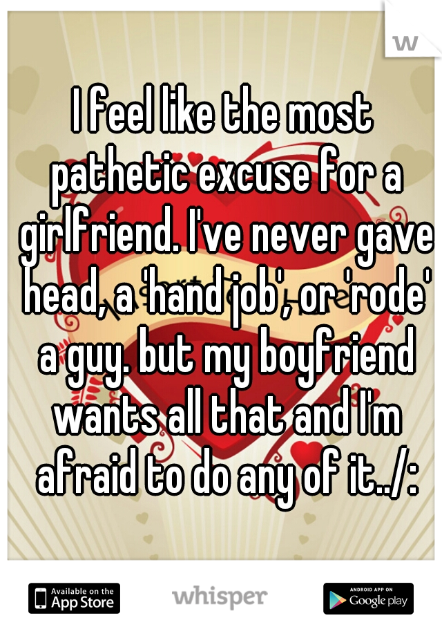 I feel like the most pathetic excuse for a girlfriend. I've never gave head, a 'hand job', or 'rode' a guy. but my boyfriend wants all that and I'm afraid to do any of it../: