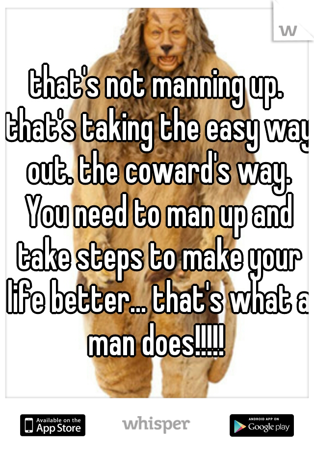 that's not manning up. that's taking the easy way out. the coward's way. You need to man up and take steps to make your life better... that's what a man does!!!!! 