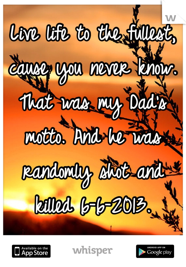 Live life to the fullest, cause you never know. That was my Dad's motto. And he was randomly shot and killed 6-6-2013. 