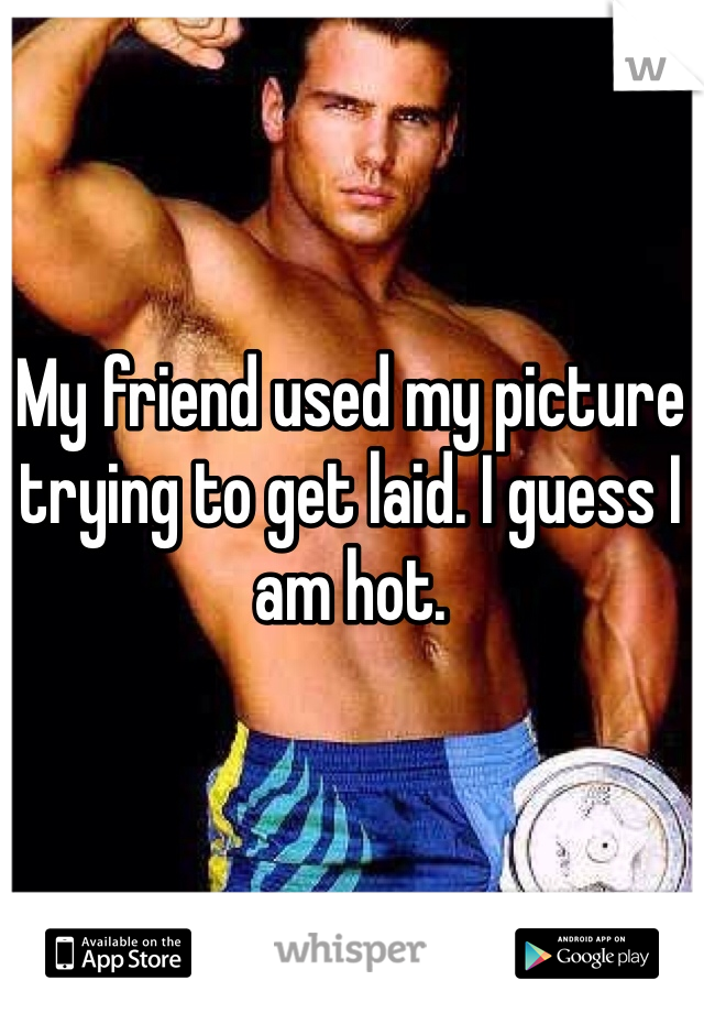 My friend used my picture trying to get laid. I guess I am hot. 
