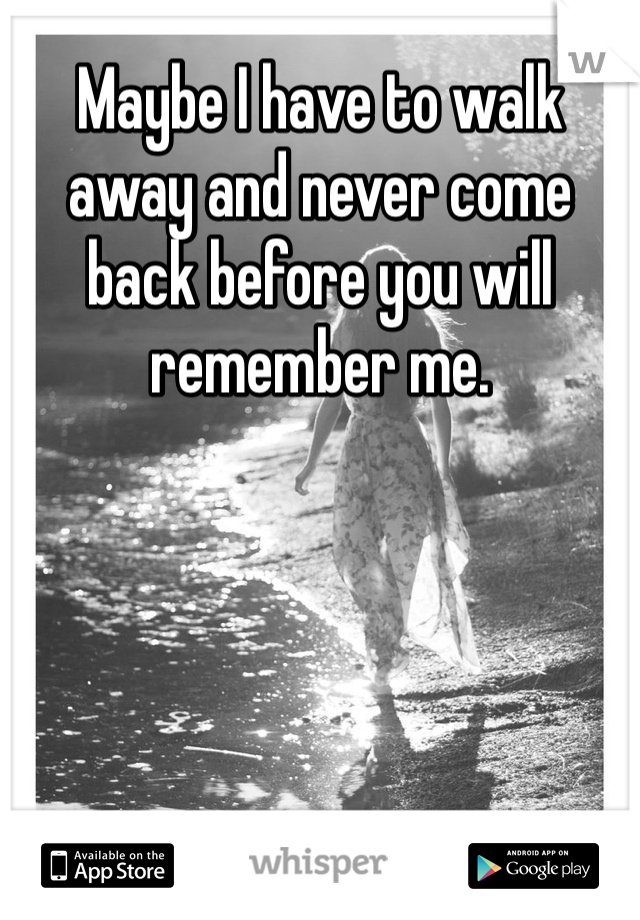 Maybe I have to walk away and never come back before you will remember me. 