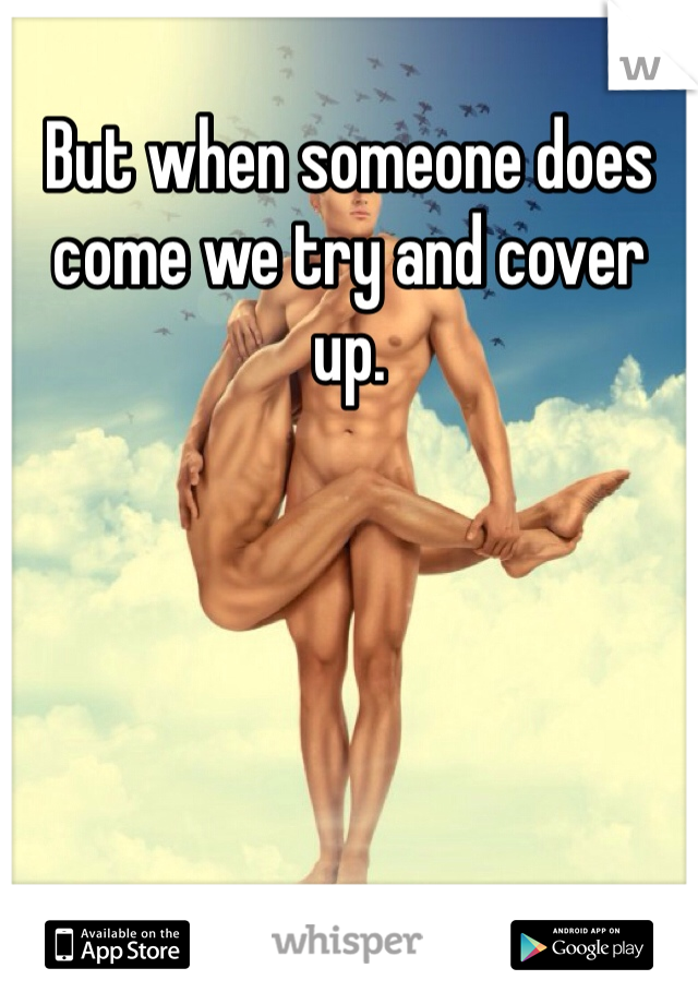 But when someone does come we try and cover up. 
