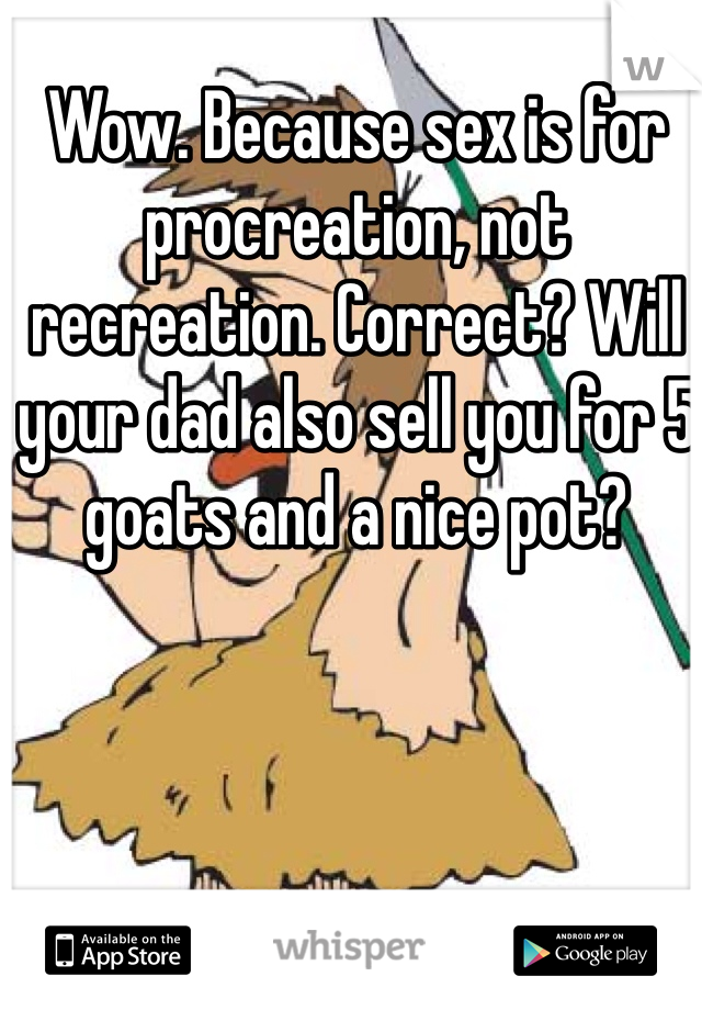 Wow. Because sex is for procreation, not recreation. Correct? Will your dad also sell you for 5 goats and a nice pot?