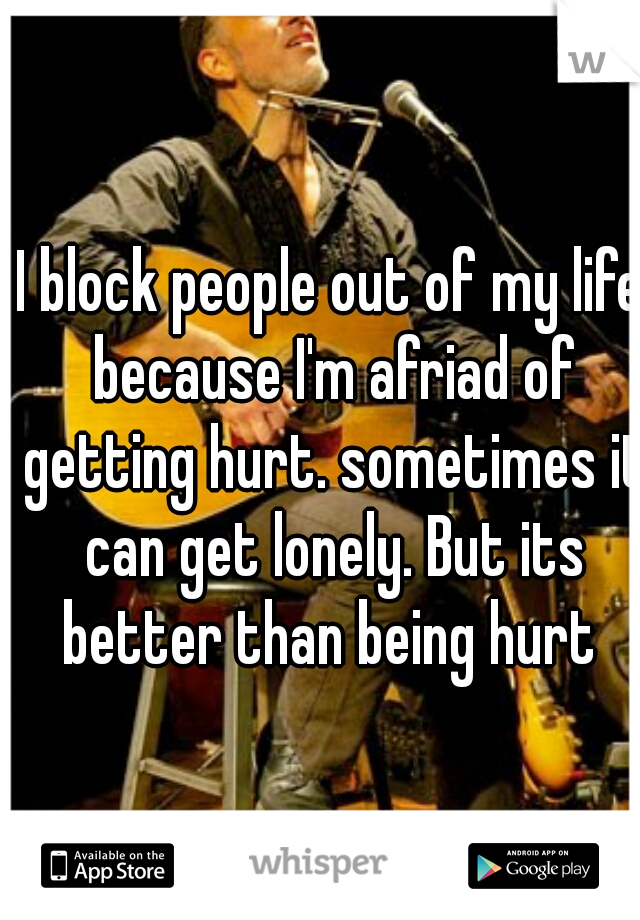 I block people out of my life because I'm afriad of getting hurt. sometimes it can get lonely. But its better than being hurt 
