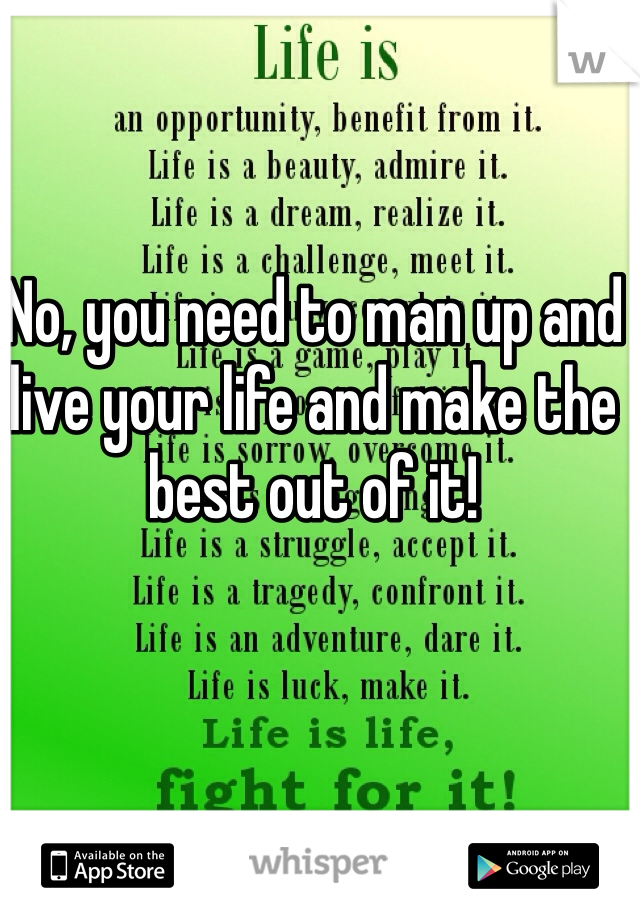 No, you need to man up and live your life and make the best out of it! 