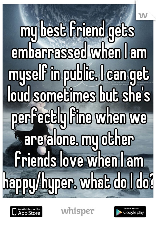 my best friend gets embarrassed when I am myself in public. I can get loud sometimes but she's perfectly fine when we are alone. my other friends love when I am happy/hyper. what do I do?
