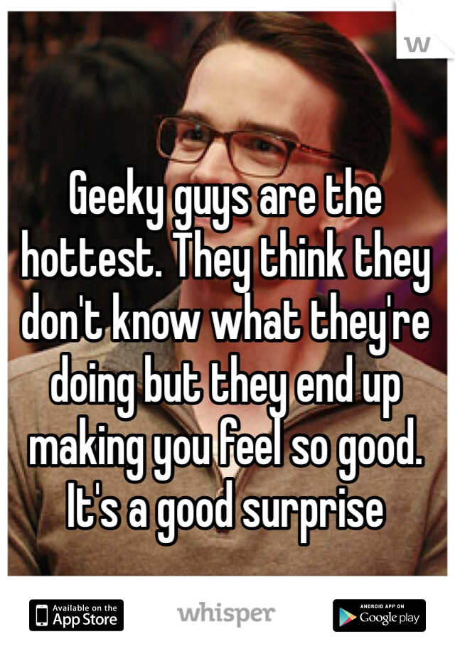 Geeky guys are the hottest. They think they don't know what they're doing but they end up making you feel so good. It's a good surprise