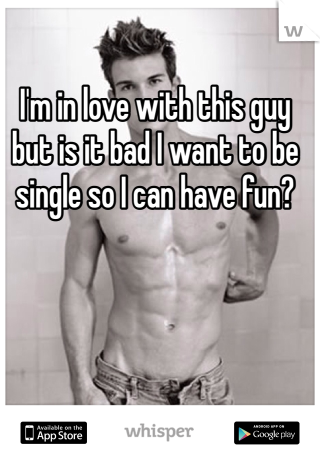 I'm in love with this guy but is it bad I want to be single so I can have fun? 