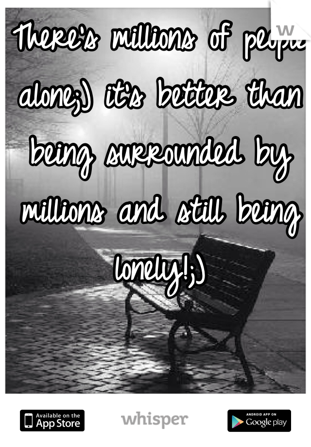 There's millions of people alone;) it's better than being surrounded by millions and still being lonely!;)