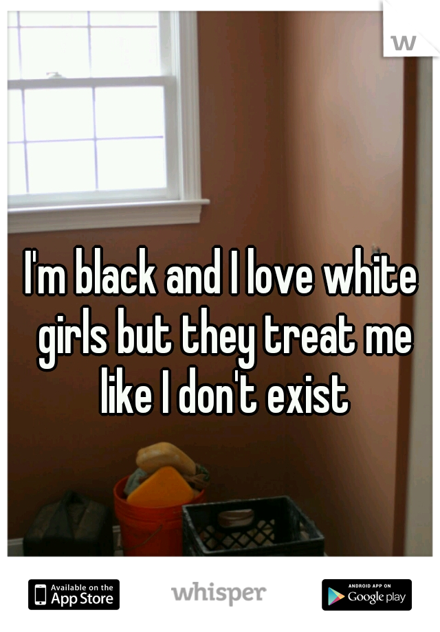 I'm black and I love white girls but they treat me like I don't exist
  