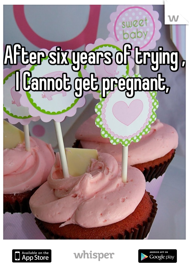 After six years of trying , I Cannot get pregnant, 