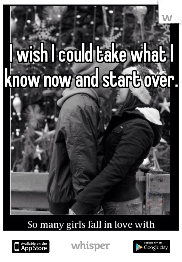 I wish I could take what I know now and start over. 
