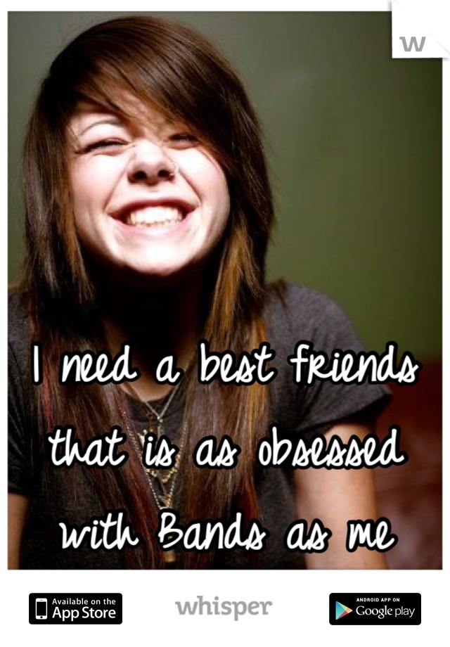 I need a best friends that is as obsessed with Bands as me