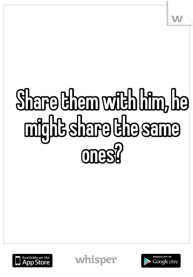 Share them with him, he might share the same ones?