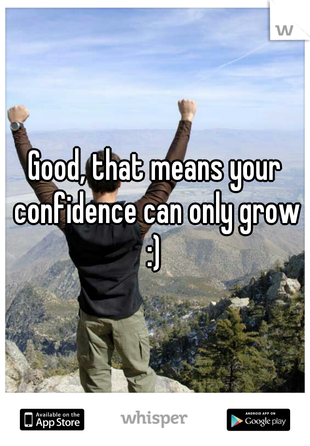 Good, that means your confidence can only grow
 :) 