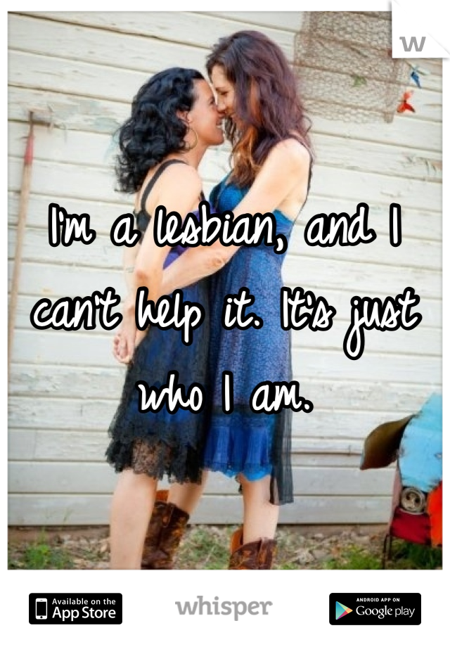 I'm a lesbian, and I can't help it. It's just who I am. 
