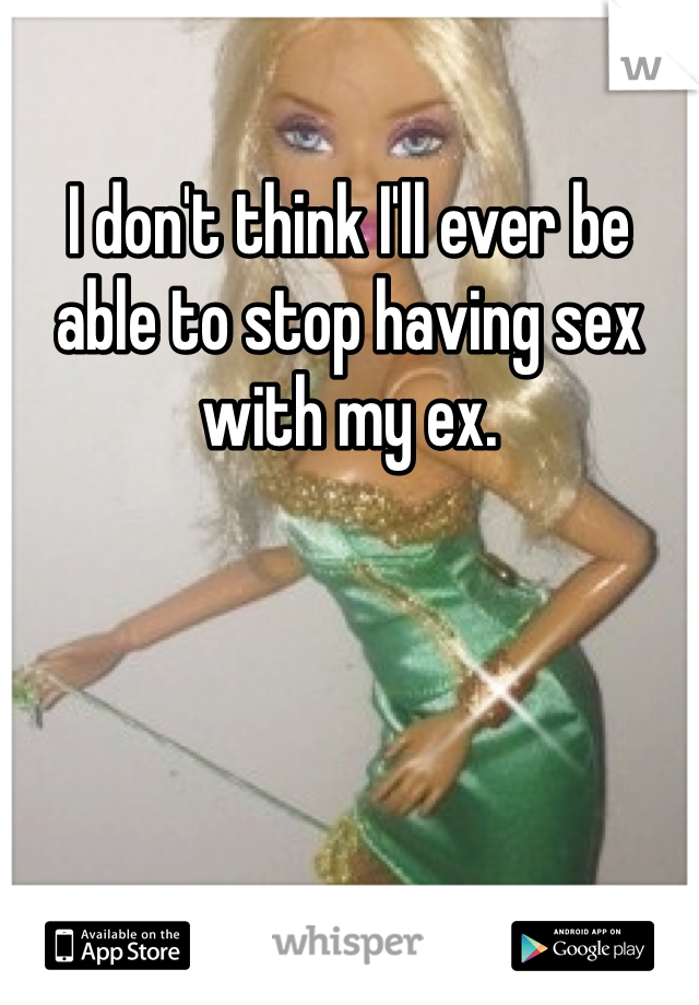 I don't think I'll ever be able to stop having sex with my ex. 