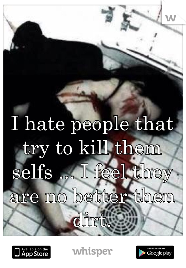 I hate people that try to kill them selfs ... I feel they are no better then dirt.