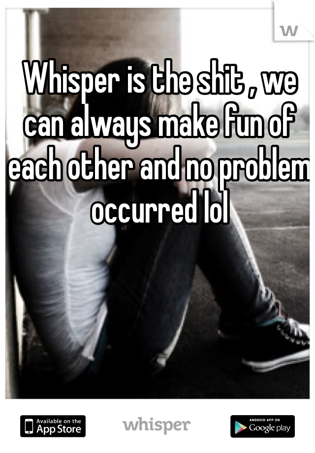 Whisper is the shit , we can always make fun of each other and no problem occurred lol 