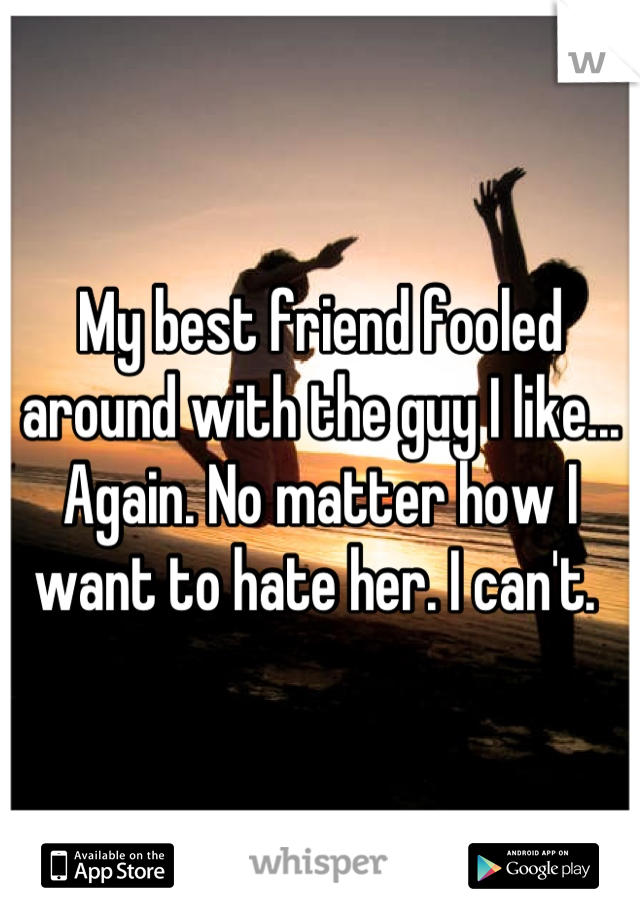 My best friend fooled around with the guy I like... Again. No matter how I want to hate her. I can't. 