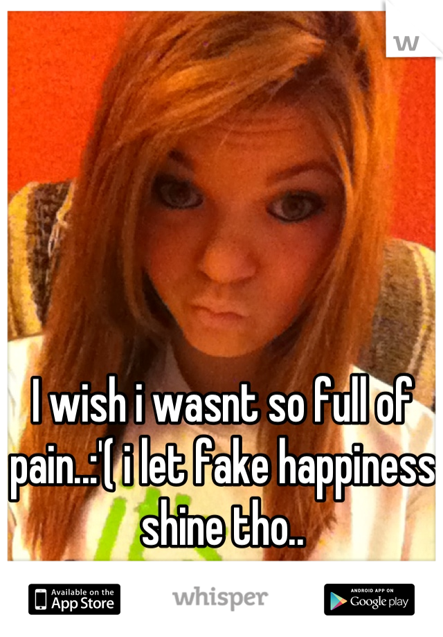 I wish i wasnt so full of pain..:'( i let fake happiness shine tho..