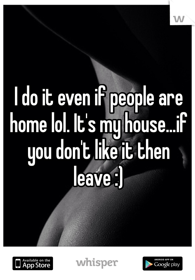 I do it even if people are home lol. It's my house...if you don't like it then leave :)