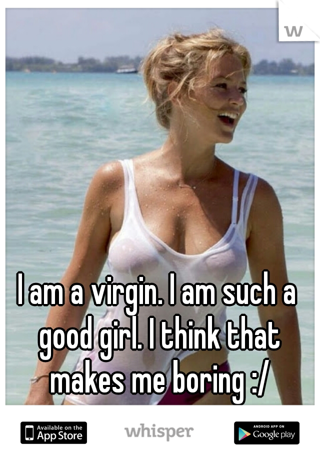 I am a virgin. I am such a good girl. I think that makes me boring :/