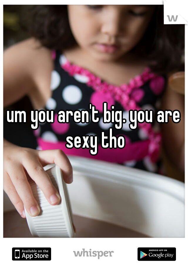 um you aren't big. you are sexy tho