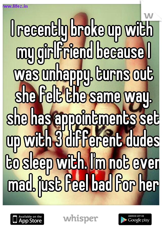 I recently broke up with my girlfriend because I was unhappy. turns out she felt the same way. she has appointments set up with 3 different dudes to sleep with. I'm not even mad. just feel bad for her