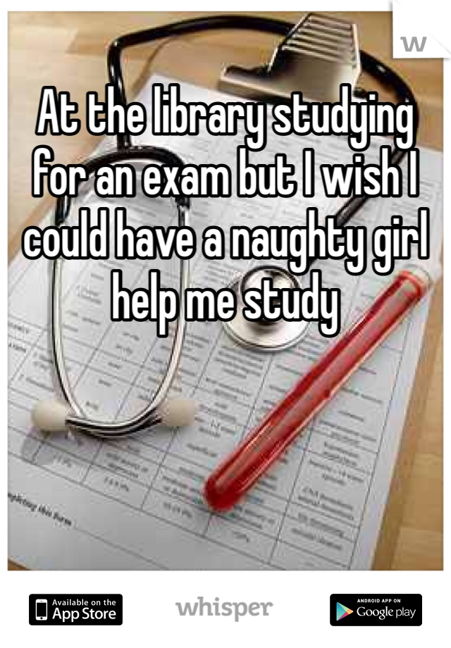 At the library studying for an exam but I wish I could have a naughty girl help me study
