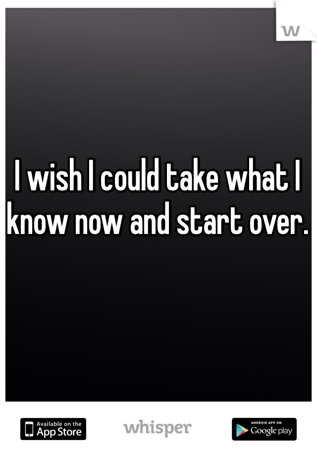 I wish I could take what I know now and start over. 