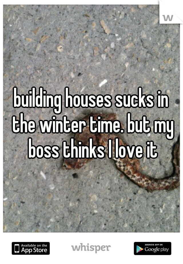 building houses sucks in the winter time. but my boss thinks I love it