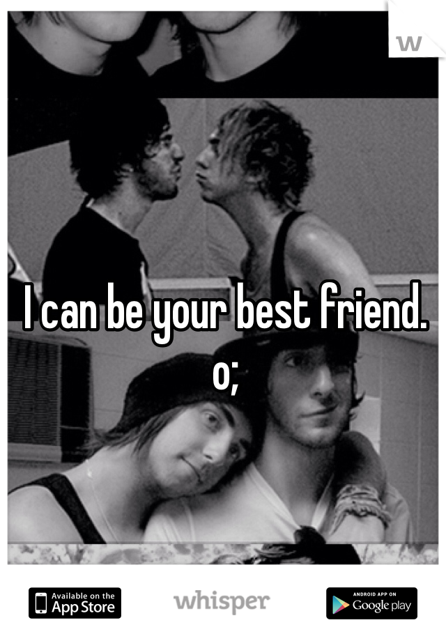 I can be your best friend. o;