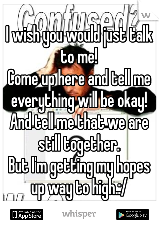 I wish you would just talk to me!
Come up here and tell me everything will be okay!
And tell me that we are still together.
But I'm getting my hopes up way to high.:/