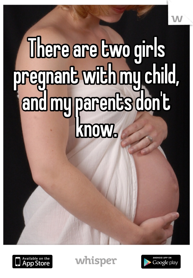 There are two girls pregnant with my child, and my parents don't know. 