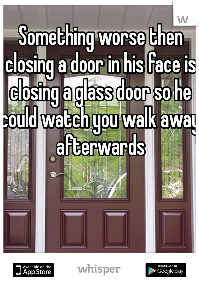 Something worse then closing a door in his face is closing a glass door so he could watch you walk away afterwards
