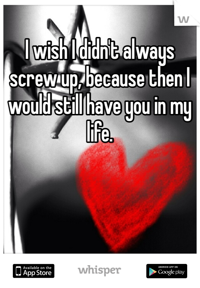 I wish I didn't always screw up, because then I would still have you in my life. 