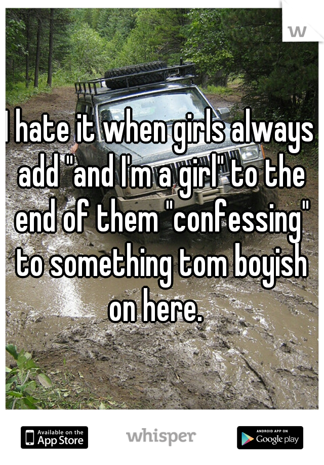 I hate it when girls always add "and I'm a girl" to the end of them "confessing" to something tom boyish on here.  