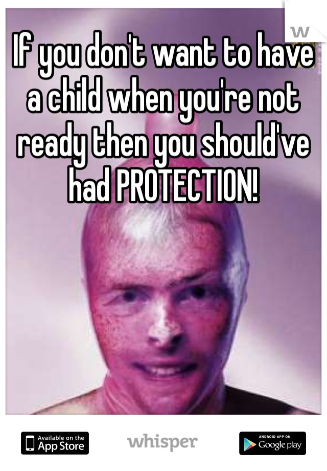 If you don't want to have a child when you're not ready then you should've had PROTECTION! 