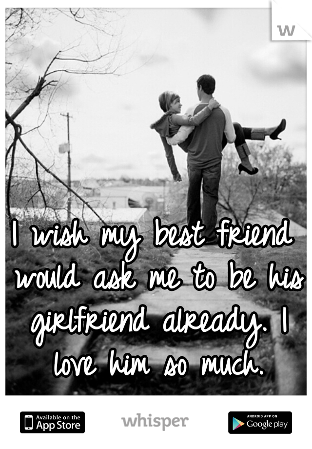 I wish my best friend would ask me to be his girlfriend already. I love him so much.