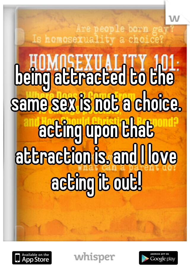being attracted to the same sex is not a choice. acting upon that attraction is. and I love acting it out!