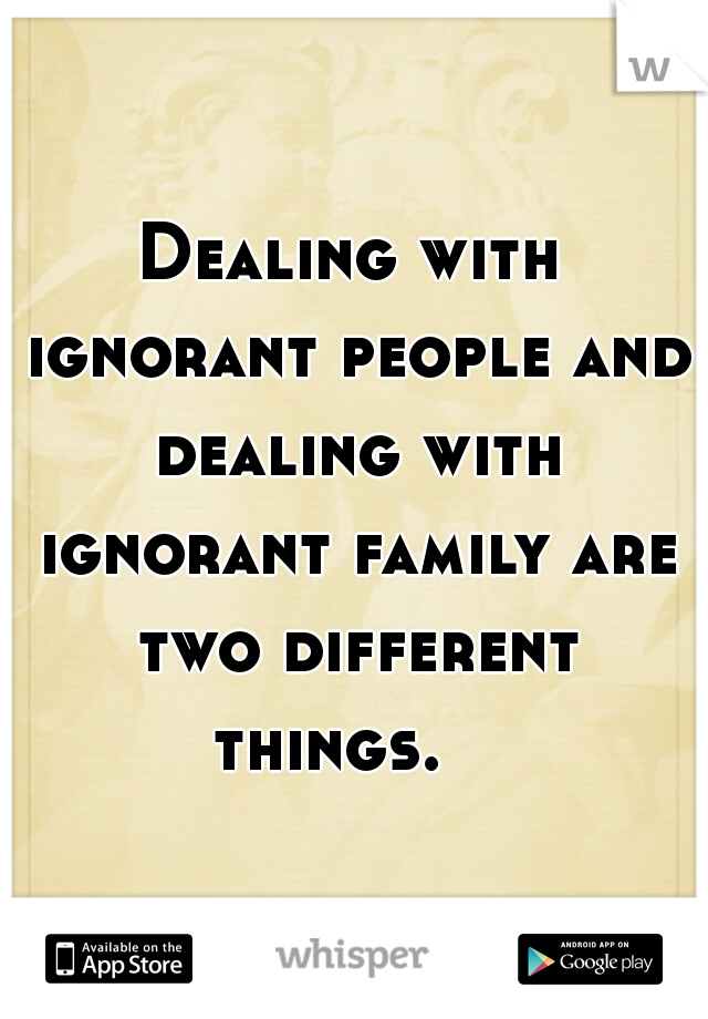 Dealing with ignorant people and dealing with ignorant family are two different things.   