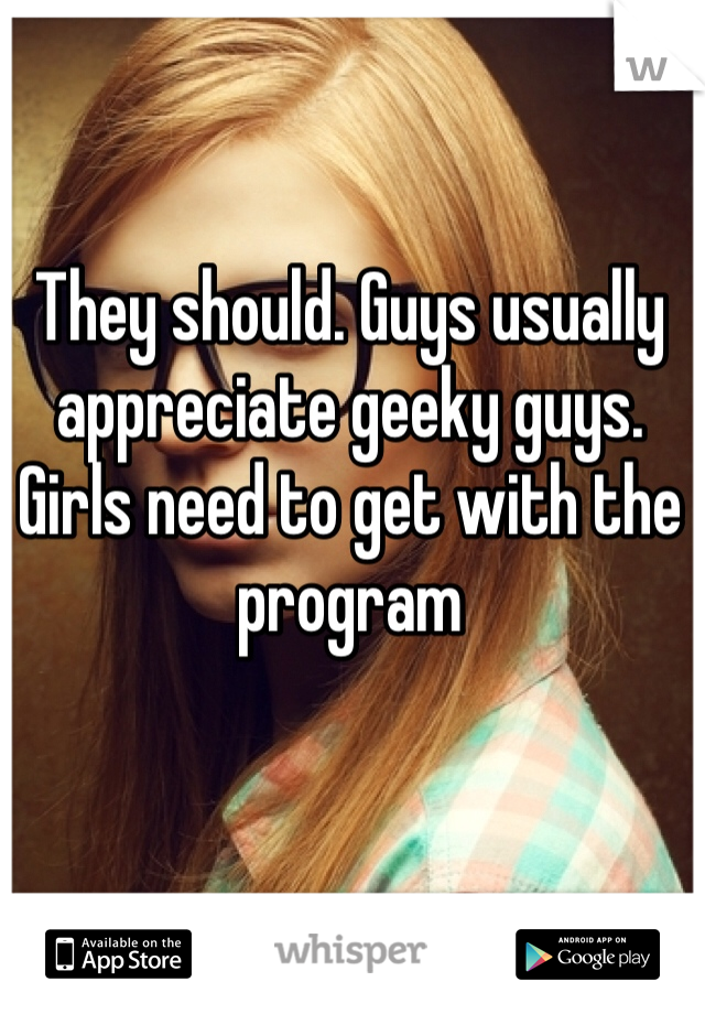 They should. Guys usually appreciate geeky guys. Girls need to get with the program