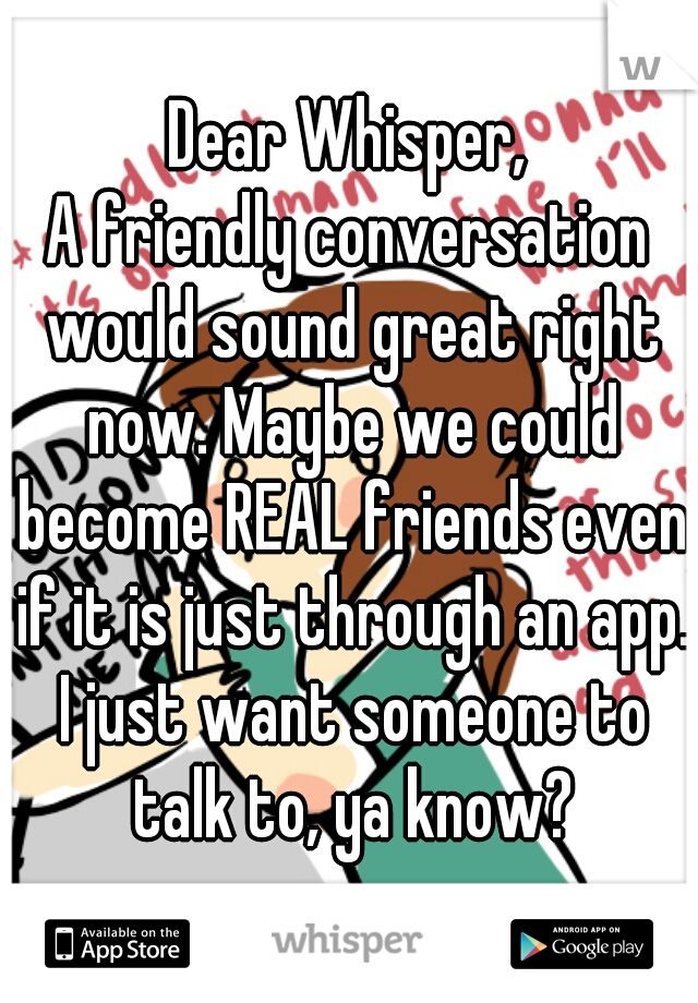 Dear Whisper,
A friendly conversation would sound great right now. Maybe we could become REAL friends even if it is just through an app. I just want someone to talk to, ya know?