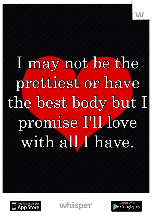 I may not be the prettiest or have the best body but I promise I'll love with all I have. 