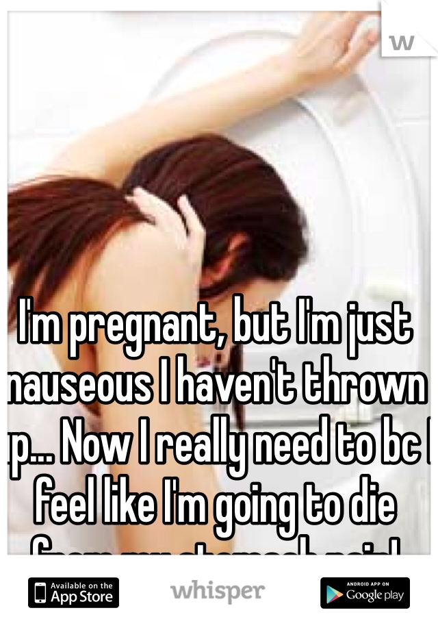 I'm pregnant, but I'm just nauseous I haven't thrown up... Now I really need to bc I feel like I'm going to die from my stomach pain!