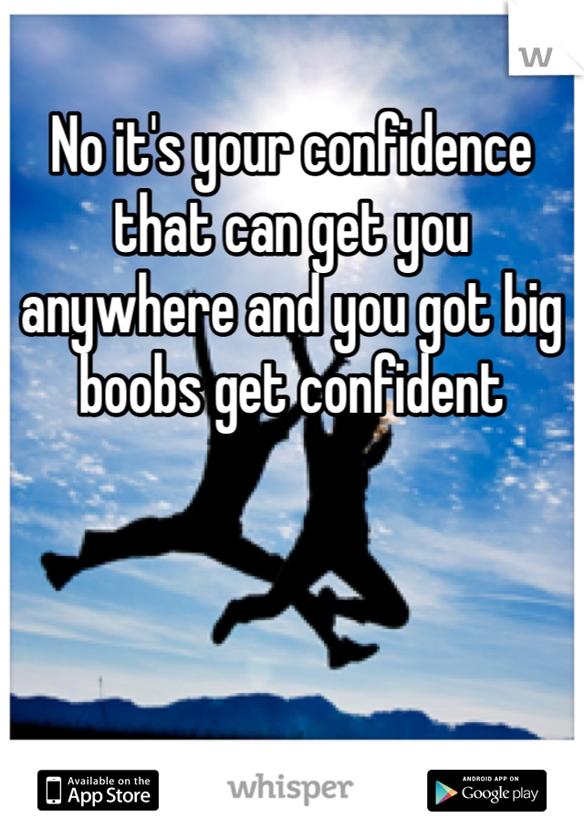 No it's your confidence that can get you anywhere and you got big boobs get confident 